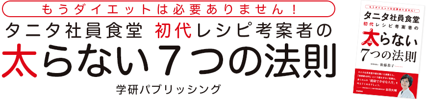 「もうダイエットは必要ありません！タニタ社員食堂 初代レシピ考案者の太らない７つの法則」著者：後藤恭子　出版：学研パブリッシング