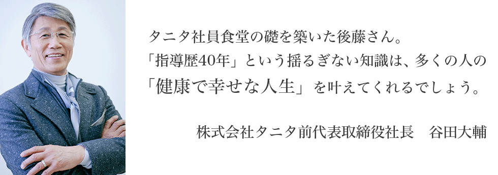 タニタ社員食堂の礎を築いた後藤さん。「指導歴40年」という揺るぎない知識は、多くの人の「健康で幸せな人生」を叶えてくれるでしょう。　株式会社タニタ前代表取締役社長　谷田大輔